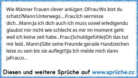 Wie Männer Frauen clever anlügen :D
Frau:
Wo bist du schatz?
Mann:
Unterwegs....
Frau:
Ich vermisse dich...
Mann:
Ja ich dich auch ich muss soviel erledigen
du glaubst mir nicht wie schlecht es mir im moment geht weil ich keine zeit habe...
Frau:
(Schuldgefühle)
Oh das tut mir leid...
Mann:
(Gibt seine Freunde gerade Handzeichen leise zu sein bis sie auflegt!!)
Ja Ich melde mich dann ja
Frau:
o...