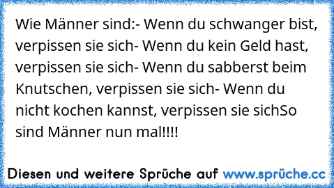 Wie Männer sind:
- Wenn du schwanger bist, verpissen sie sich
- Wenn du kein Geld hast, verpissen sie sich
- Wenn du sabberst beim Knutschen, verpissen sie sich
- Wenn du nicht kochen kannst, verpissen sie sich
So sind Männer nun mal!!!!