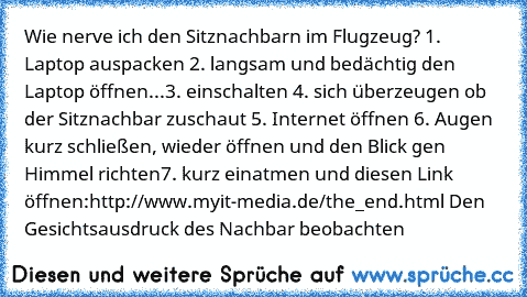 Wie nerve ich den Sitznachbarn im Flugzeug? 
1. Laptop auspacken 
2. langsam und bedächtig den Laptop öffnen
...
3. einschalten 
4. sich überzeugen ob der Sitznachbar zuschaut 
5. Internet öffnen 
6. Augen kurz schließen, wieder öffnen und den Blick gen Himmel richten
7. kurz einatmen und diesen Link öffnen:
http://www.myit-media.de/the_end.html 
Den Gesichtsausdruck des Nachbar beobachten