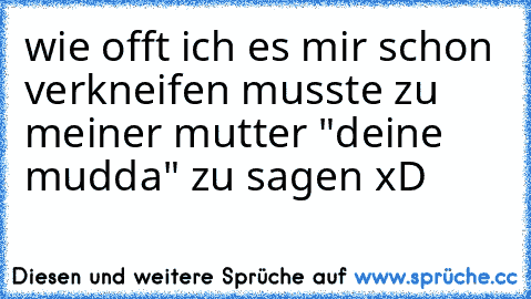 wie offt ich es mir schon verkneifen musste zu meiner mutter "deine mudda" zu sagen xD