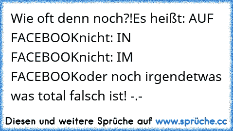 Wie oft denn noch?!
Es heißt: AUF FACEBOOK
nicht: IN FACEBOOK
nicht: IM FACEBOOK
oder noch irgendetwas was total falsch ist! -.-