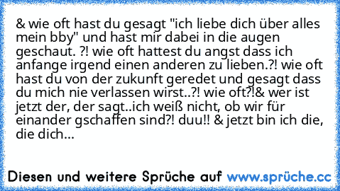 & wie oft hast du gesagt "ich liebe dich über alles mein bby" und hast mir dabei in die augen geschaut. ?! wie oft hattest du angst dass ich anfange irgend einen anderen zu lieben.?! wie oft hast du von der zukunft geredet und gesagt dass du mich nie verlassen wirst..?! wie oft?!
& wer ist jetzt der, der sagt..ich weiß nicht, ob wir für einander gschaffen sind?! duu!! & jetzt bin ich die, die d...