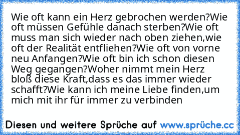 Wie oft kann ein Herz gebrochen werden?
Wie oft müssen Gefühle danach sterben?
Wie oft muss man sich wieder nach oben ziehen,
wie oft der Realität entfliehen?
Wie oft von vorne neu Anfangen?
Wie oft bin ich schon diesen Weg gegangen?
Woher nimmt mein Herz bloß diese Kraft,
dass es das immer wieder schafft?
Wie kann ich meine Liebe finden,
um mich mit ihr für immer zu verbinden