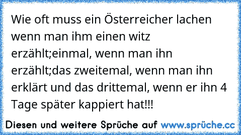 Wie oft muss ein Österreicher lachen wenn man ihm einen witz erzählt;einmal, wenn man ihn erzählt;das zweitemal, wenn man ihn erklärt und das drittemal, wenn er ihn 4 Tage später kappiert hat!!!