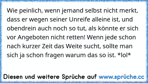 Wie peinlich, wenn jemand selbst nicht merkt, dass er wegen seiner Unreife alleine ist, und obendrein auch noch so tut, als könnte er sich vor Angeboten nicht retten! Wenn jede schon nach kurzer Zeit das Weite sucht, sollte man sich ja schon fragen warum das so ist. *lol*