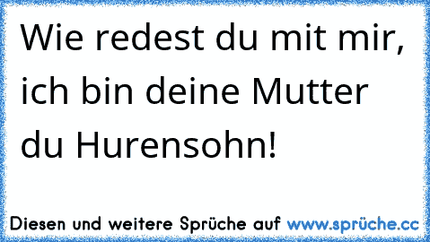 Wie redest du mit mir, ich bin deine Mutter du Hurensohn!