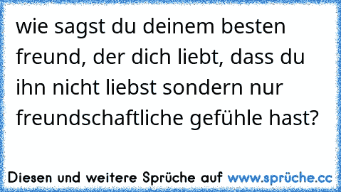 wie sagst du deinem besten freund, der dich liebt, dass du ihn nicht liebst sondern nur freundschaftliche gefühle hast?