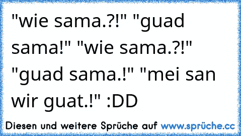 "wie sama.?!" "guad sama!" "wie sama.?!" "guad sama.!" "mei san wir guat.!" :DD