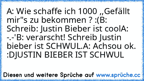 A: Wie schaffe ich 1000 ,,Gefällt mir"s zu bekommen ? :(
B: Schreib: Justin Bieber ist cool
A: -.-'
B: verarscht! Schreib Justin bieber ist SCHWUL.
A: Achsou ok. :D
JUSTIN BIEBER IST SCHWUL