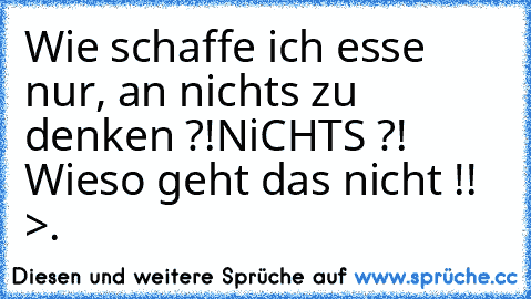 Wie schaffe ich esse nur, an nichts zu denken ?!
NiCHTS ?! Wieso geht das nicht !! >.