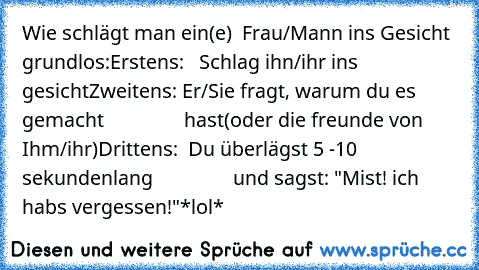 Wie schlägt man ein(e)  Frau/Mann ins Gesicht grundlos:
Erstens:   Schlag ihn/ihr ins gesicht
Zweitens: Er/Sie fragt, warum du es gemacht
                hast(oder die freunde von Ihm/ihr)
Drittens:  Du überlägst 5 -10 sekundenlang
                und sagst: "Mist! ich hab´s vergessen!"
*lol*