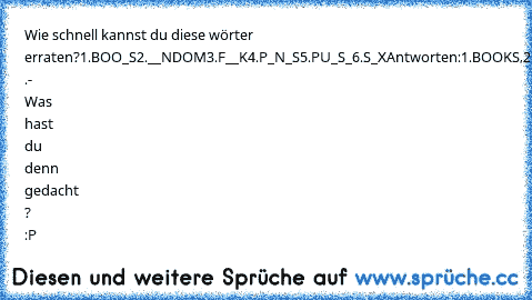 Wie schnell kannst du diese wörter erraten?
1.BOO_S
2.__NDOM
3.F__K
4.P_N_S
5.PU_S_
6.S_X
Antworten:1.BOOKS,2.RANDOM,3.FOR­­­­K,4.PANTS,5.PULSE,6.SIX .
- Was hast du denn gedacht ? :P