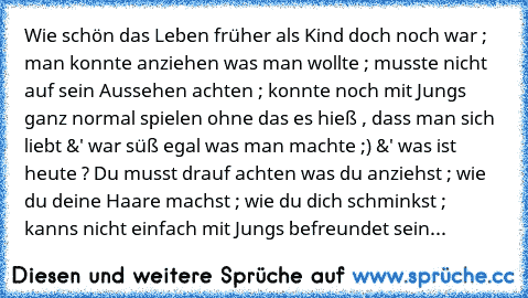 Wie schön das Leben früher als Kind doch noch war ; man konnte anziehen was man wollte ; musste nicht auf sein Aussehen achten ; konnte noch mit Jungs ganz normal spielen ohne das es hieß , dass man sich liebt &' war süß egal was man machte ;) &' was ist heute ? Du musst drauf achten was du anziehst ; wie du deine Haare machst ; wie du dich schminkst ; kanns nicht einfach mit Jungs befreundet s...