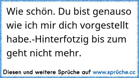 Wie schön. Du bist genauso wie ich mir dich vorgestellt habe.
-Hinterfotzig bis zum geht nicht mehr.