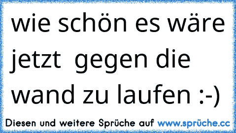 wie schön es wäre jetzt  gegen die wand zu laufen :-)