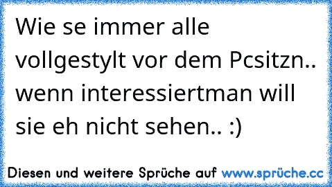 Wie se immer alle voll
gestylt vor dem Pc
sitzn.. wenn interessiert
man will sie eh nicht sehen.. :)