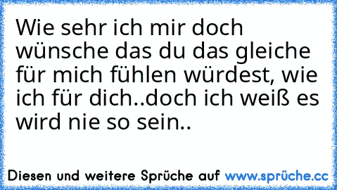 Wie sehr ich mir doch wünsche das du das gleiche für mich fühlen würdest, wie ich für dich..doch ich weiß es wird nie so sein..