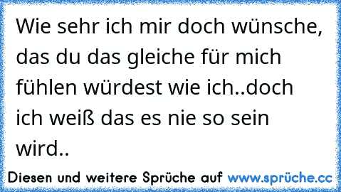 Wie sehr ich mir doch wünsche, das du das gleiche für mich fühlen würdest wie ich..doch ich weiß das es nie so sein wird..