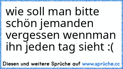 wie soll man bitte schön jemanden vergessen wenn
man ihn jeden tag sieht :(