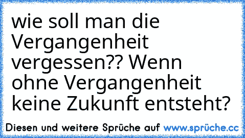 wie soll man die Vergangenheit vergessen?? Wenn ohne Vergangenheit keine Zukunft entsteht?