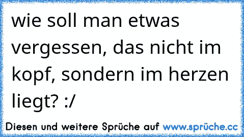 wie soll man etwas vergessen, das nicht im kopf, sondern im herzen liegt? :/