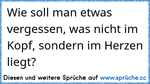 Wie soll man etwas vergessen, was nicht im Kopf, sondern im Herzen liegt?