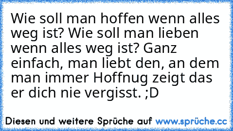 Wie soll man hoffen wenn alles weg ist? Wie soll man lieben wenn alles weg ist? Ganz einfach, man liebt den, an dem man immer Hoffnug zeigt das er dich nie vergisst. ;D