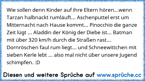 Wie sollen denn Kinder auf ihre Eltern hören...
wenn Tarzan halbnackt rumläuft... Aschenputtel erst um Mitternacht nach Hause kommt... Pinocchio die ganze Zeit lügt ... Aladdin der König der Diebe ist... Batman mit über 320 km/h durch die Straßen rast... Dornröschen faul rum liegt... und Schneewittchen mit sieben Kerle lebt ... also mal nicht über unsere Jugend schimpfen. :D