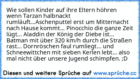 Wie sollen Kinder auf ihre Eltern höhren wenn Tarzan halbnackt rumläuft...
Aschenputtel erst um Mitternacht nach Hause kommt... Pinocchio die ganze Zeit lügt... Aladdin der König der Diebe ist... Batman mit über 320 km/h durch die Straßen rast... Dornröschen faul rumliegt... und Schneewittchen mit sieben Kerlen lebt... also mal nicht über unsere Jugend schimpfen. ;D