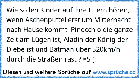 Wie sollen Kinder auf ihre Eltern hören, wenn Aschenputtel erst um Mitternacht nach Hause kommt, Pinocchio die ganze Zeit am Lügen ist, Aladin der König der Diebe ist und Batman über 320km/h durch die Straßen rast ? =S (: