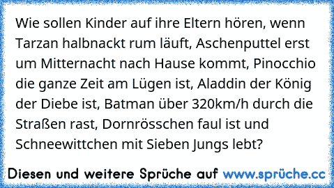 Wie sollen Kinder auf ihre Eltern hören, wenn Tarzan halbnackt rum läuft, Aschenputtel erst um Mitternacht nach Hause kommt, Pinocchio die ganze Zeit am Lügen ist, Aladdin der König der Diebe ist, Batman über 320km/h durch die Straßen rast, Dornrösschen faul ist und Schneewittchen mit Sieben Jungs lebt?