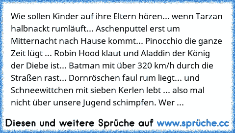 Wie sollen Kinder auf ihre Eltern hören... wenn Tarzan halbnackt rumläuft... Aschenputtel erst um Mitternacht nach Hause kommt... Pinocchio die ganze Zeit lügt ... Robin Hood klaut und Aladdin der König der Diebe ist... Batman mit über 320 km/h durch die Straßen rast... Dornröschen faul rum liegt... und Schneewittchen mit sieben Kerlen lebt ... also mal nicht über unsere Jugend schimpfen. 
Wer ...