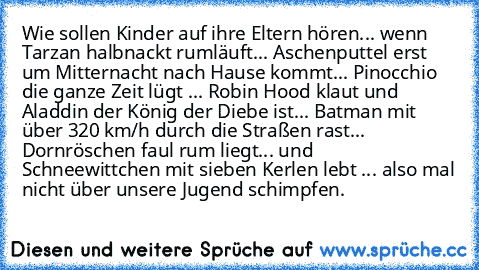 Wie sollen Kinder auf ihre Eltern hören... wenn Tarzan halbnackt rumläuft... Aschenputtel erst um Mitternacht nach Hause kommt... Pinocchio die ganze Zeit lügt ... Robin Hood klaut und Aladdin der König der Diebe ist... Batman mit über 320 km/h durch die Straßen rast... Dornröschen faul rum liegt... und Schneewittchen mit sieben Kerlen lebt ... also mal nicht über unsere Jugend schimpfen.