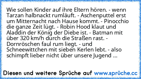 Wie sollen Kinder auf ihre Eltern hören. - wenn Tarzan halbnackt rumläuft. - Aschenputtel erst um Mitternacht nach Hause kommt. - Pinocchio die ganze Zeit lügt. - Robin Hood klaut und Aladdin der König der Diebe ist. - Batman mit über 320 km/h durch die Straßen rast. - Dornröschen faul rum liegt. - und Schneewittchen mit sieben Kerlen lebt. - also schimpft lieber nicht über unsere Jugend ♥...