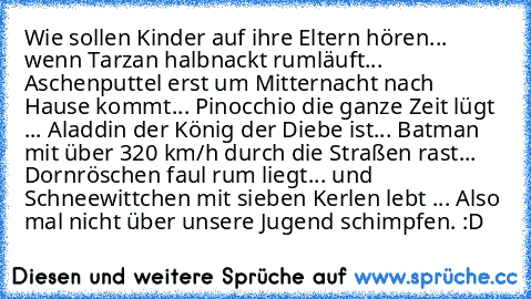 Wie sollen Kinder auf ihre Eltern hören... wenn Tarzan halbnackt rumläuft... Aschenputtel erst um Mitternacht nach Hause kommt... Pinocchio die ganze Zeit lügt ... Aladdin der König der Diebe ist... Batman mit über 320 km/h durch die Straßen rast... Dornröschen faul rum liegt... und Schneewittchen mit sieben Kerlen lebt ... Also mal nicht über unsere Jugend schimpfen. 
:D