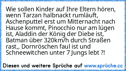 Wie sollen Kinder auf Ihre Eltern hören, wenn Tarzan halbnackt rumläuft, Aschenputtel erst um Mitternacht nach Hause kommt, Pinocchio nur am lügen ist, Aladdin der König der Diebe ist, Batman über 320km/h durch Straßen rast,, Dornröschen faul ist und Schneewitchen unter 7 Jungs lebt ?!