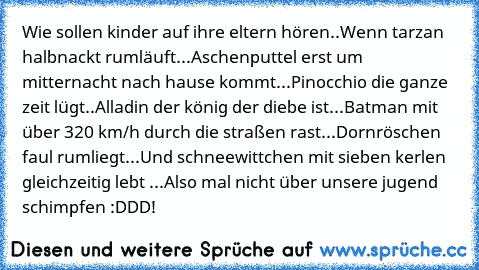 Wie sollen kinder auf ihre eltern hören..
Wenn tarzan halbnackt rumläuft...
Aschenputtel erst um mitternacht nach hause kommt...
Pinocchio die ganze zeit lügt..
Alladin der könig der diebe ist...
Batman mit über 320 km/h durch die straßen rast...
Dornröschen faul rumliegt...
Und schneewittchen mit sieben kerlen gleichzeitig lebt ...
Also mal nicht über unsere jugend schimpfen :DDD!♥