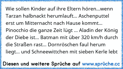 Wie sollen Kinder auf ihre Eltern hören...
wenn Tarzan halbnackt herumlauft... Aschenputtel erst um Mitternacht nach Hause kommt... Pinocchio die ganze Zeit lügt ... Aladin der König der Diebe ist... Batman mit über 320 km/h durch die Straßen rast... Dornröschen faul herum liegt... und Schneewittchen mit sieben Kerle lebt