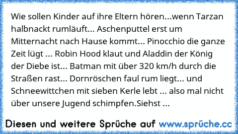 Wie sollen Kinder auf ihre Eltern hören...wenn Tarzan halbnackt rumläuft... Aschenputtel erst um Mitternacht nach Hause kommt... Pinocchio die ganze Zeit lügt ... Robin Hood klaut und Aladdin der König der Diebe ist... Batman mit über 320 km/h durch die Straßen rast... Dornröschen faul rum liegt... und Schneewittchen mit sieben Kerle lebt ... also mal nicht über unsere Jugend schimpfen.
Siehst ...