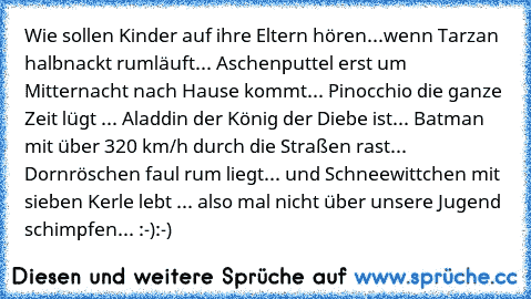 Wie sollen Kinder auf ihre Eltern hören...
wenn Tarzan halbnackt rumläuft... Aschenputtel erst um Mitternacht nach Hause kommt... Pinocchio die ganze Zeit lügt ... Aladdin der König der Diebe ist... Batman mit über 320 km/h durch die Straßen rast... Dornröschen faul rum liegt... und Schneewittchen mit sieben Kerle lebt ... also mal nicht über unsere Jugend schimpfen... :-):-)