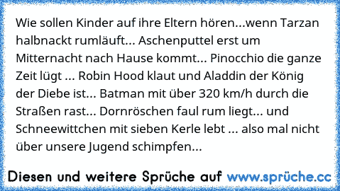 Wie sollen Kinder auf ihre Eltern hören...wenn Tarzan halbnackt rumläuft... Aschenputtel erst um Mitternacht nach Hause kommt... Pinocchio die ganze Zeit lügt ... Robin Hood klaut und Aladdin der König der Diebe ist... Batman mit über 320 km/h durch die Straßen rast... Dornröschen faul rum liegt... und Schneewittchen mit sieben Kerle lebt ... also mal nicht über unsere Jugend schimpfen...