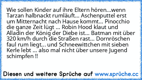 Wie sollen Kinder auf ihre Eltern hören...wenn Tarzan halbnackt rumläuft... Aschenputtel erst um Mitternacht nach Hause kommt... Pinocchio die ganze Zeit lügt ... Robin Hood klaut und Alladin der König der Diebe ist... Batman mit über 320 km/h durch die Straßen rast... Dornröschen faul rum liegt... und Schneewittchen mit sieben Kerle lebt ... also mal nicht über unsere Jugend schimpfen !!