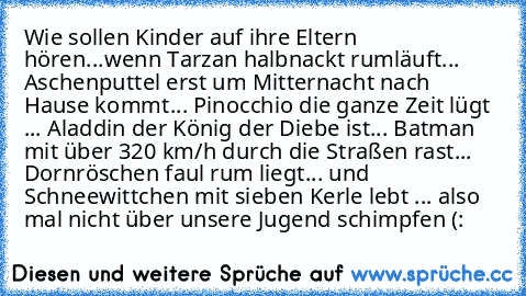 Wie sollen Kinder auf ihre Eltern hören...
wenn Tarzan halbnackt rumläuft... Aschenputtel erst um Mitternacht nach Hause kommt... Pinocchio die ganze Zeit lügt ... Aladdin der König der Diebe ist... Batman mit über 320 km/h durch die Straßen rast... Dornröschen faul rum liegt... und Schneewittchen mit sieben Kerle lebt ... also mal nicht über unsere Jugend schimpfen (: