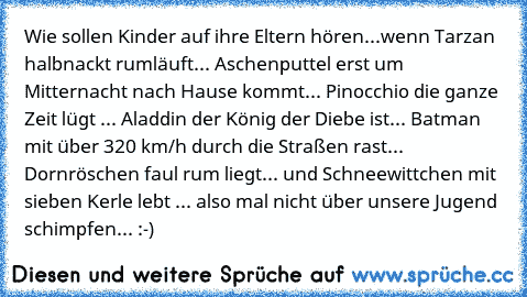 Wie sollen Kinder auf ihre Eltern hören...
wenn Tarzan halbnackt rumläuft... Aschenputtel erst um Mitternacht nach Hause kommt... Pinocchio die ganze Zeit lügt ... Aladdin der König der Diebe ist... Batman mit über 320 km/h durch die Straßen rast... Dornröschen faul rum liegt... und Schneewittchen mit sieben Kerle lebt ... also mal nicht über unsere Jugend schimpfen... :-)