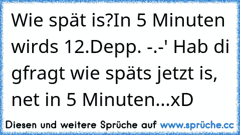 Wie spät is?
In 5 Minuten wirds 12.
Depp. -.-' Hab di gfragt wie späts jetzt is, net in 5 Minuten...
xD