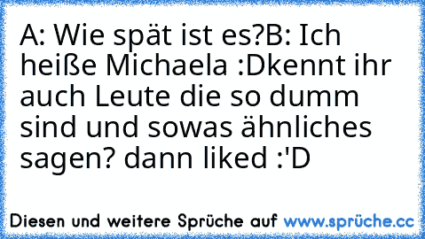 A: Wie spät ist es?
B: Ich heiße Michaela :D
kennt ihr auch Leute die so dumm sind und sowas ähnliches sagen? dann liked :'D