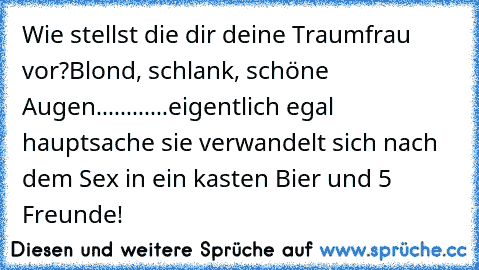 Wie stellst die dir deine Traumfrau vor?
Blond, schlank, schöne Augen............eigentlich egal hauptsache sie verwandelt sich nach dem Sex in ein kasten Bier und 5 Freunde!