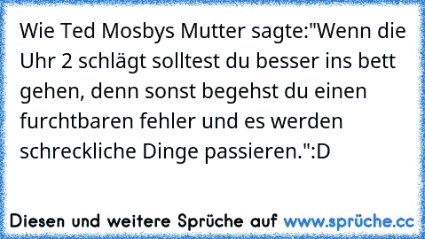 Wie Ted Mosbys Mutter sagte:
"Wenn die Uhr 2 schlägt solltest du besser ins bett gehen, denn sonst begehst du einen furchtbaren fehler und es werden schreckliche Dinge passieren."
:D