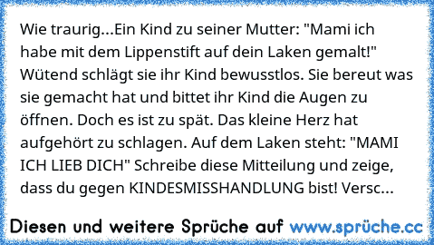 Wie traurig...
Ein Kind zu seiner Mutter: "Mami ich habe mit dem Lippenstift auf dein Laken gemalt!" Wütend schlägt sie ihr Kind bewusstlos. Sie bereut was sie gemacht hat und bittet ihr Kind die Augen zu öffnen. Doch es ist zu spät. Das kleine Herz hat aufgehört zu schlagen. Auf dem Laken steht: "MAMI ICH LIEB DICH" Schreibe diese Mitteilung und zeige, dass du gegen KINDESMISSHANDLUNG bist! Ve...