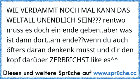 WIE VERDAMMT NOCH MAL KANN DAS WELTALL UNENDLICH SEIN???
irentwo muss es doch ein ende geben..aber was ist dann dort..am ende??
wenn du auch öfters daran denkenk musst und dir den kopf darüber ZERBRICHST like es^^